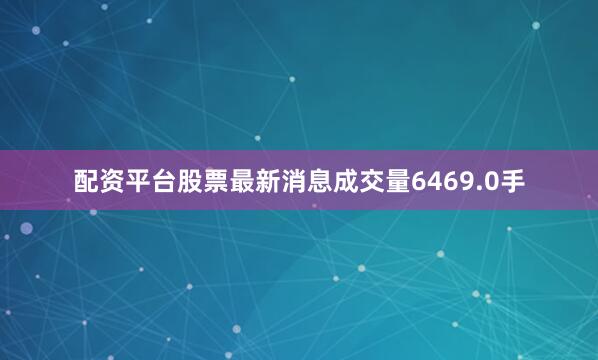 配资平台股票最新消息成交量6469.0手