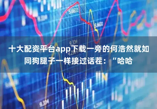 十大配资平台app下载一旁的何浩然就如同狗腿子一样接过话茬：“哈哈