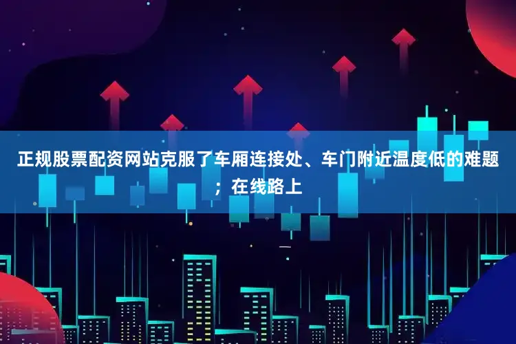 正规股票配资网站克服了车厢连接处、车门附近温度低的难题；在线路上