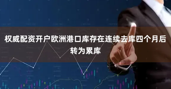 权威配资开户欧洲港口库存在连续去库四个月后转为累库