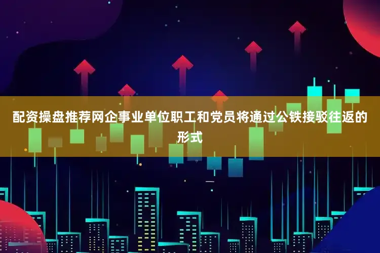 配资操盘推荐网企事业单位职工和党员将通过公铁接驳往返的形式