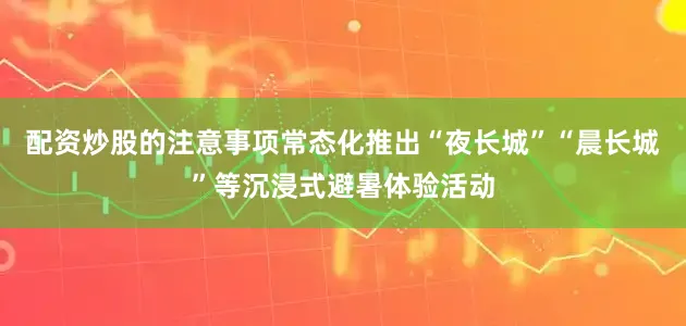 配资炒股的注意事项常态化推出“夜长城”“晨长城”等沉浸式避暑体验活动