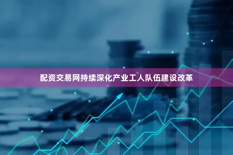配资交易网持续深化产业工人队伍建设改革
