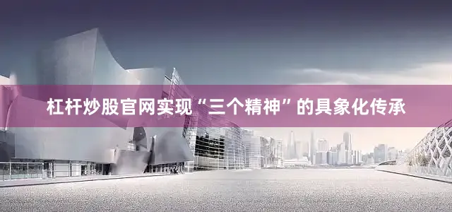 杠杆炒股官网实现“三个精神”的具象化传承
