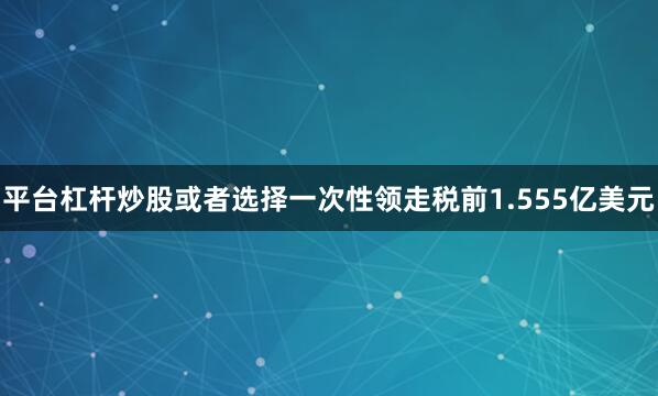 平台杠杆炒股或者选择一次性领走税前1.555亿美元