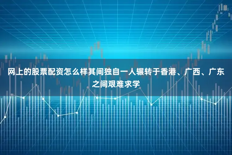 网上的股票配资怎么样其间独自一人辗转于香港、广西、广东之间艰难求学