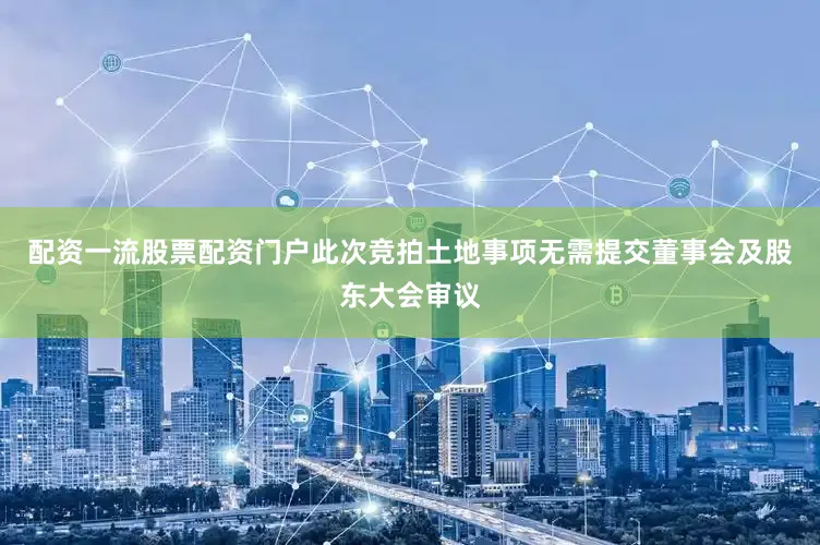 配资一流股票配资门户此次竞拍土地事项无需提交董事会及股东大会审议