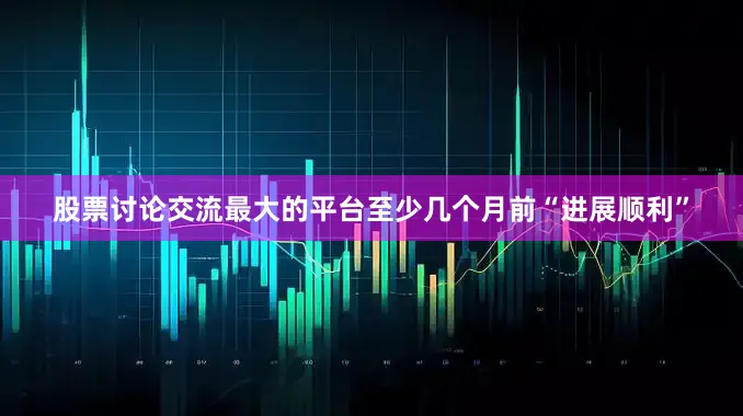 股票讨论交流最大的平台至少几个月前“进展顺利”