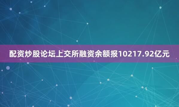 配资炒股论坛上交所融资余额报10217.92亿元