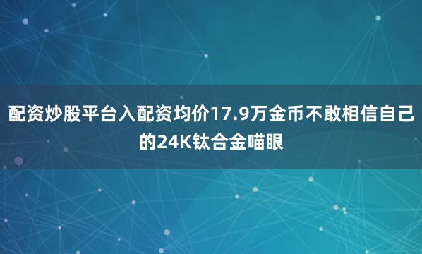 配资炒股平台入配资均价17.9万金币不敢相信自己的24K钛合金喵眼