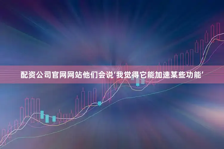 配资公司官网网站他们会说‘我觉得它能加速某些功能’