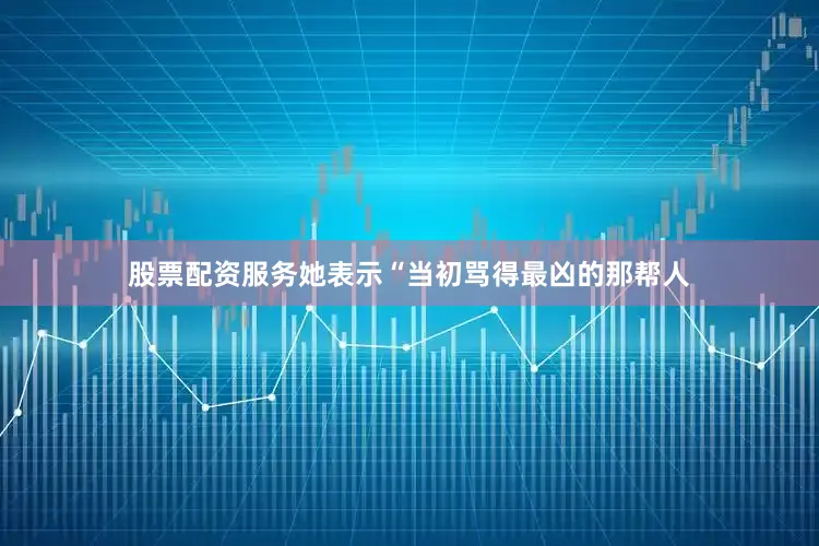 股票配资服务她表示“当初骂得最凶的那帮人