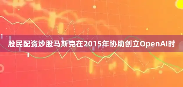 股民配资炒股马斯克在2015年协助创立OpenAI时