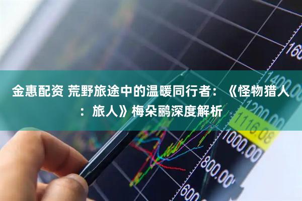 金惠配资 荒野旅途中的温暖同行者：《怪物猎人：旅人》梅朵鹂深度解析