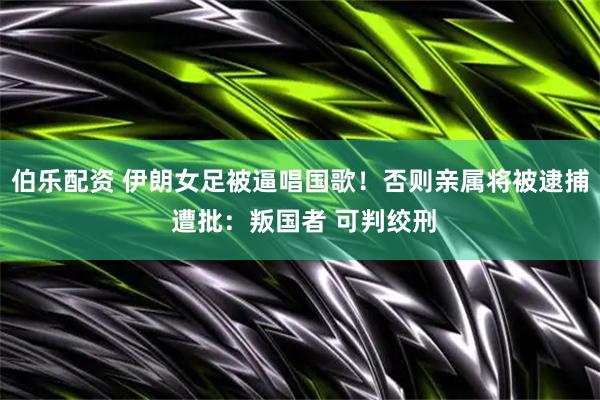 伯乐配资 伊朗女足被逼唱国歌！否则亲属将被逮捕 遭批：叛国者 可判绞刑