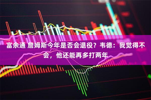 富余通 詹姆斯今年是否会退役？韦德：我觉得不会，他还能再多打两年