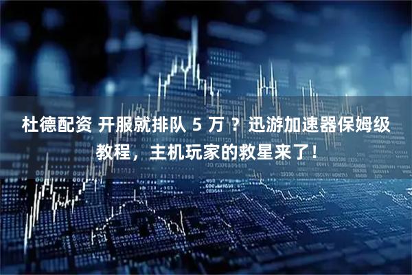 杜德配资 开服就排队 5 万 ？迅游加速器保姆级教程，主机玩家的救星来了！