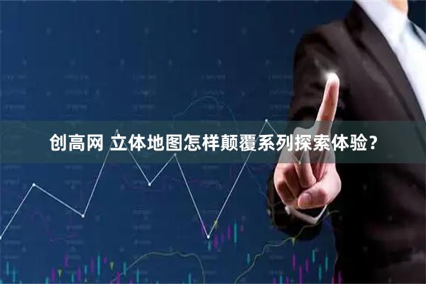 创高网 立体地图怎样颠覆系列探索体验？