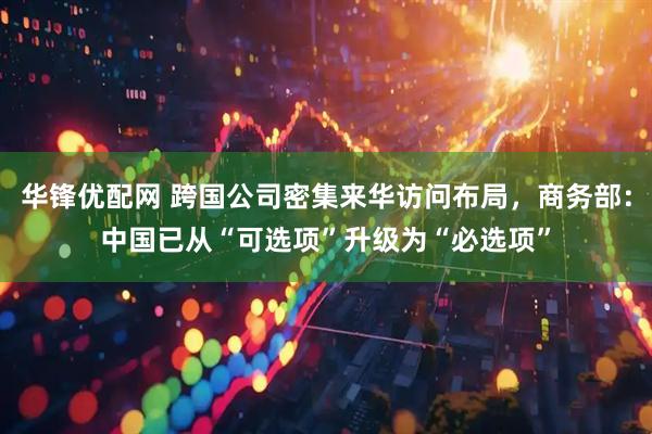 华锋优配网 跨国公司密集来华访问布局，商务部：中国已从“可选项”升级为“必选项”
