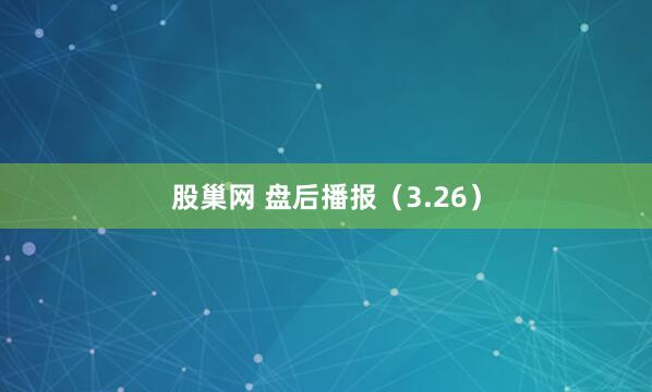 股巢网 盘后播报（3.26）