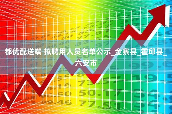 都优配送端 拟聘用人员名单公示_金寨县_霍邱县_六安市