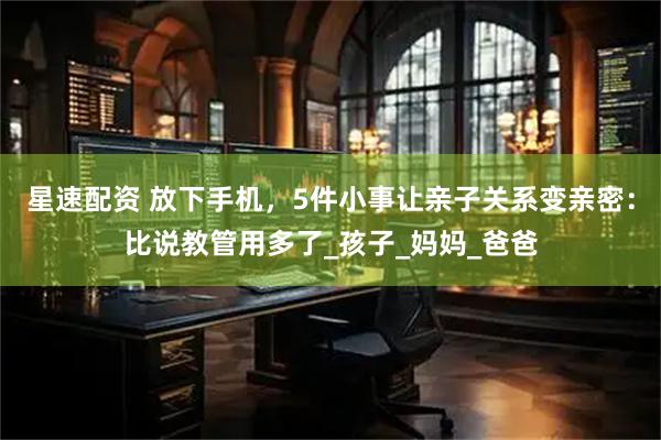 星速配资 放下手机，5件小事让亲子关系变亲密：比说教管用多了_孩子_妈妈_爸爸