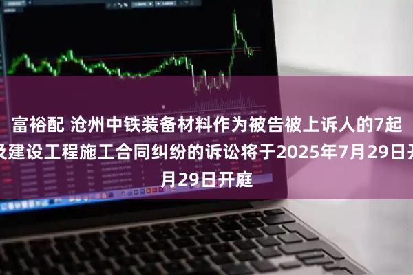 富裕配 沧州中铁装备材料作为被告被上诉人的7起涉及建设工程施工合同纠纷的诉讼将于2025年7月29日开庭