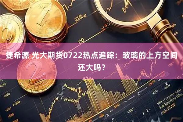 捷希源 光大期货0722热点追踪：玻璃的上方空间还大吗？