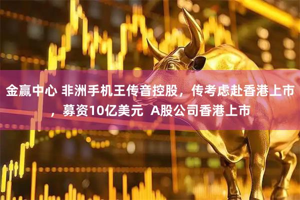 金赢中心 非洲手机王传音控股，传考虑赴香港上市，募资10亿美元  A股公司香港上市