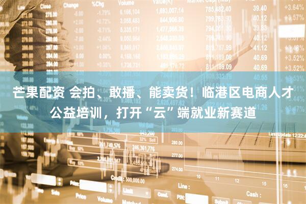 芒果配资 会拍、敢播、能卖货！临港区电商人才公益培训，打开“云”端就业新赛道