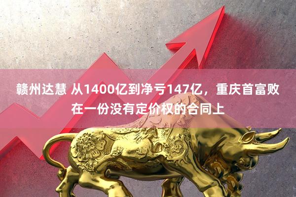 赣州达慧 从1400亿到净亏147亿，重庆首富败在一份没有定价权的合同上