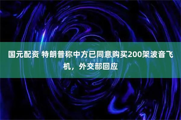 国元配资 特朗普称中方已同意购买200架波音飞机，外交部回应