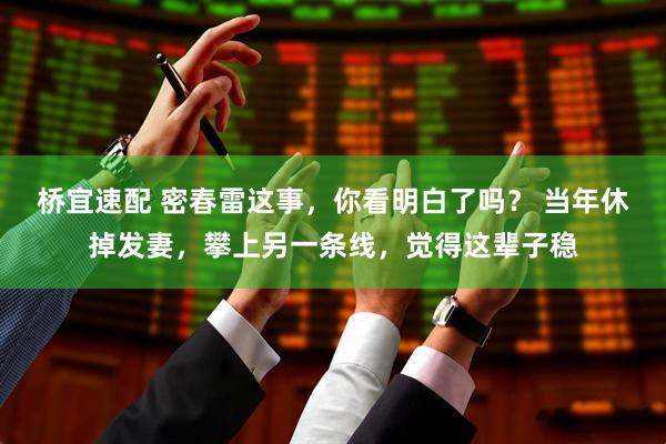 桥宜速配 密春雷这事，你看明白了吗？ 当年休掉发妻，攀上另一条线，觉得这辈子稳