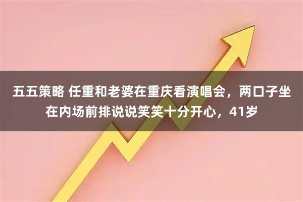五五策略 任重和老婆在重庆看演唱会，两口子坐在内场前排说说笑笑十分开心，41岁