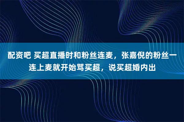 配资吧 买超直播时和粉丝连麦，张嘉倪的粉丝一连上麦就开始骂买超，说买超婚内出