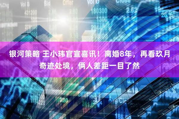 银河策略 王小玮官宣喜讯！离婚8年，再看玖月奇迹处境，俩人差距一目了然