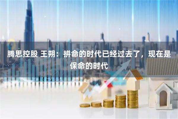 腾思控股 王朔：拼命的时代已经过去了，现在是保命的时代