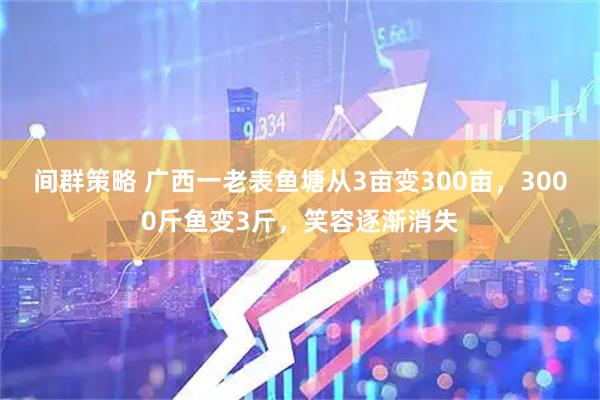 间群策略 广西一老表鱼塘从3亩变300亩，3000斤鱼变3斤，笑容逐渐消失