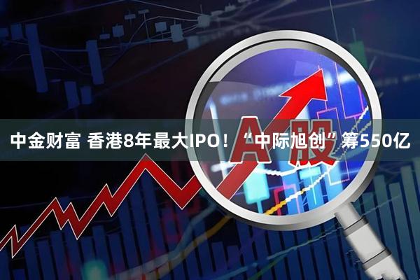 中金财富 香港8年最大IPO！“中际旭创”筹550亿