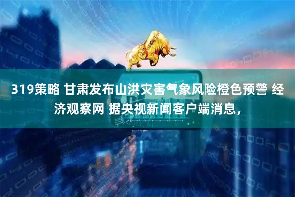 319策略 甘肃发布山洪灾害气象风险橙色预警 经济观察网 据央视新闻客户端消息，
