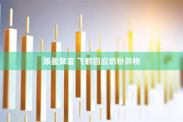 添盈聚富 飞鹤回应奶粉异物