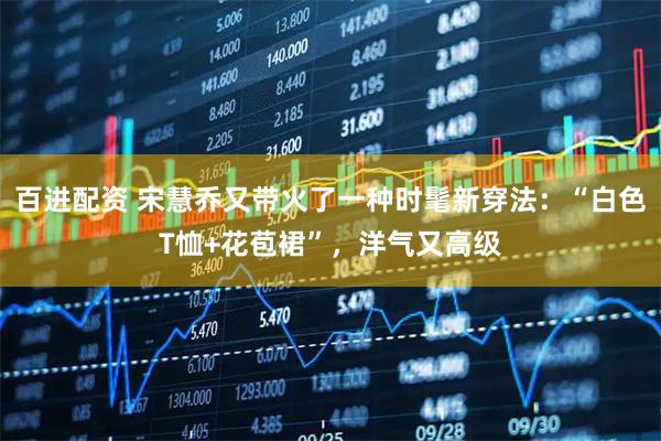 百进配资 宋慧乔又带火了一种时髦新穿法：“白色T恤+花苞裙”，洋气又高级